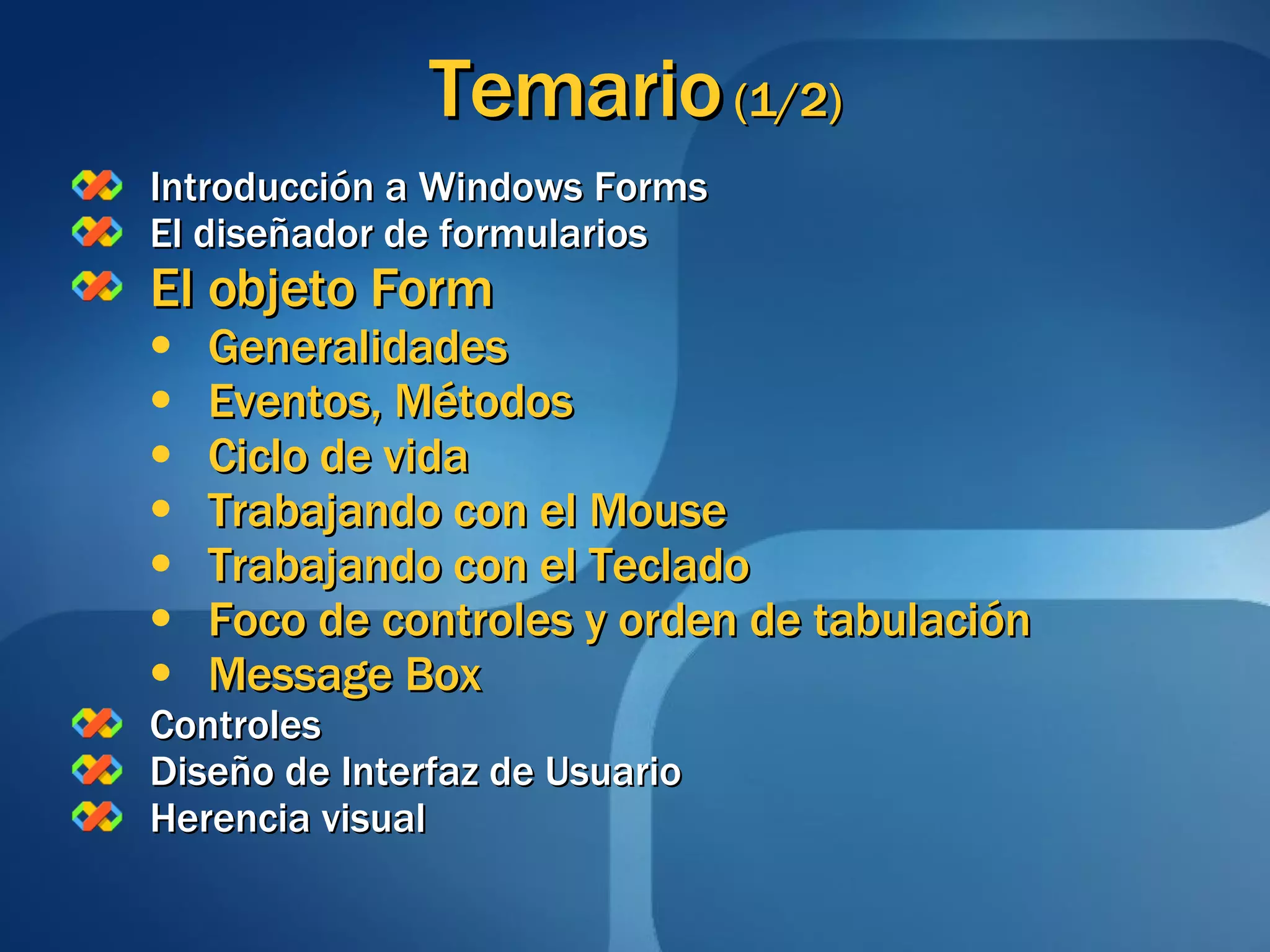 Temario  (1/2) Introducción a Windows Forms El diseñador de formularios El objeto Form Generalidades Eventos, Métodos Ciclo de vida Trabajando con el Mouse Trabajando con el Teclado Foco de controles y orden de tabulación Message Box Controles Diseño de Interfaz de Usuario Herencia visual 