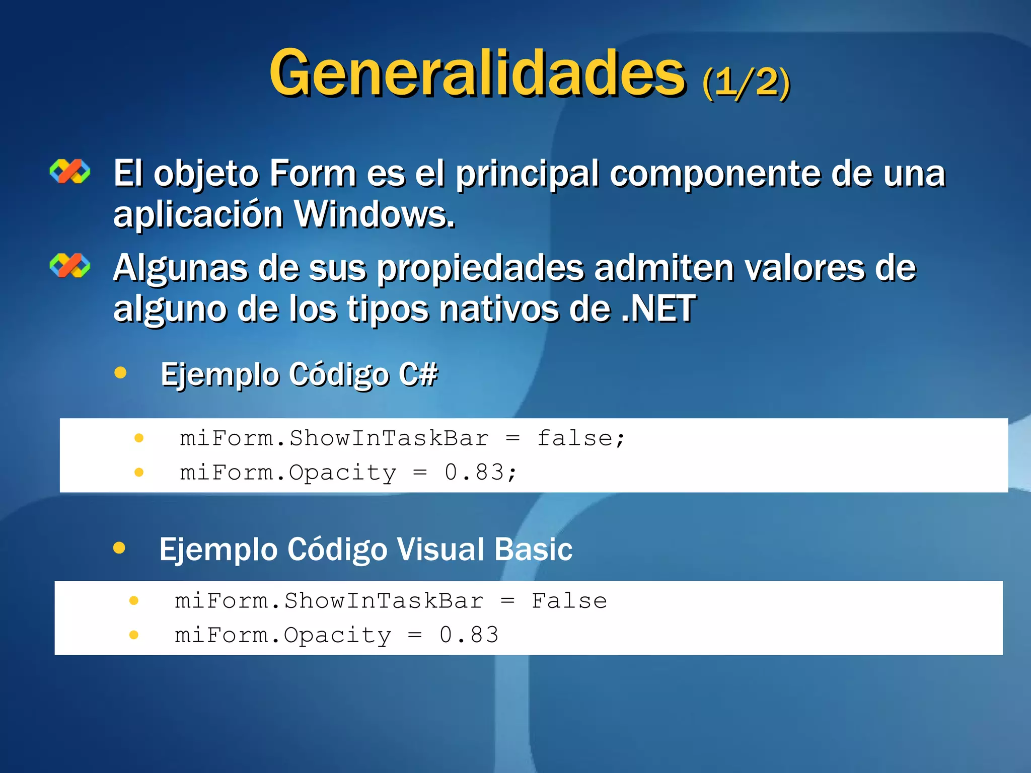 Generalidades  (1/2) El objeto Form es el principal componente de una aplicación Windows. Algunas de sus propiedades admiten valores de alguno de los tipos nativos de .NET Ejemplo Código C# miForm.ShowInTaskBar = false; miForm.Opacity = 0.83; miForm.ShowInTaskBar = False miForm.Opacity = 0.83 Ejemplo Código Visual Basic 
