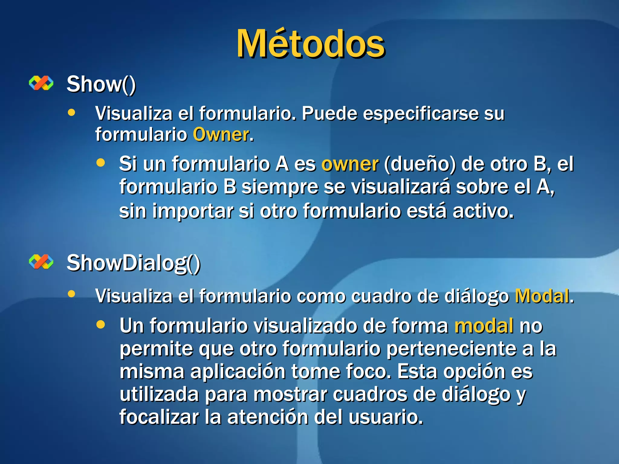 Métodos Show() Visualiza el formulario. Puede especificarse su formulario  Owner . Si un formulario A es  owner  (dueño) de otro B, el formulario B siempre se visualizará sobre el A, sin importar si otro formulario está activo . ShowDialog() Visualiza el formulario como cuadro de diálogo  Modal .   Un formulario visualizado de forma  modal  no permite que otro formulario perteneciente a la misma aplicación tome foco. Esta opción es utilizada para mostrar cuadros de diálogo y focalizar la atención del usuario. 