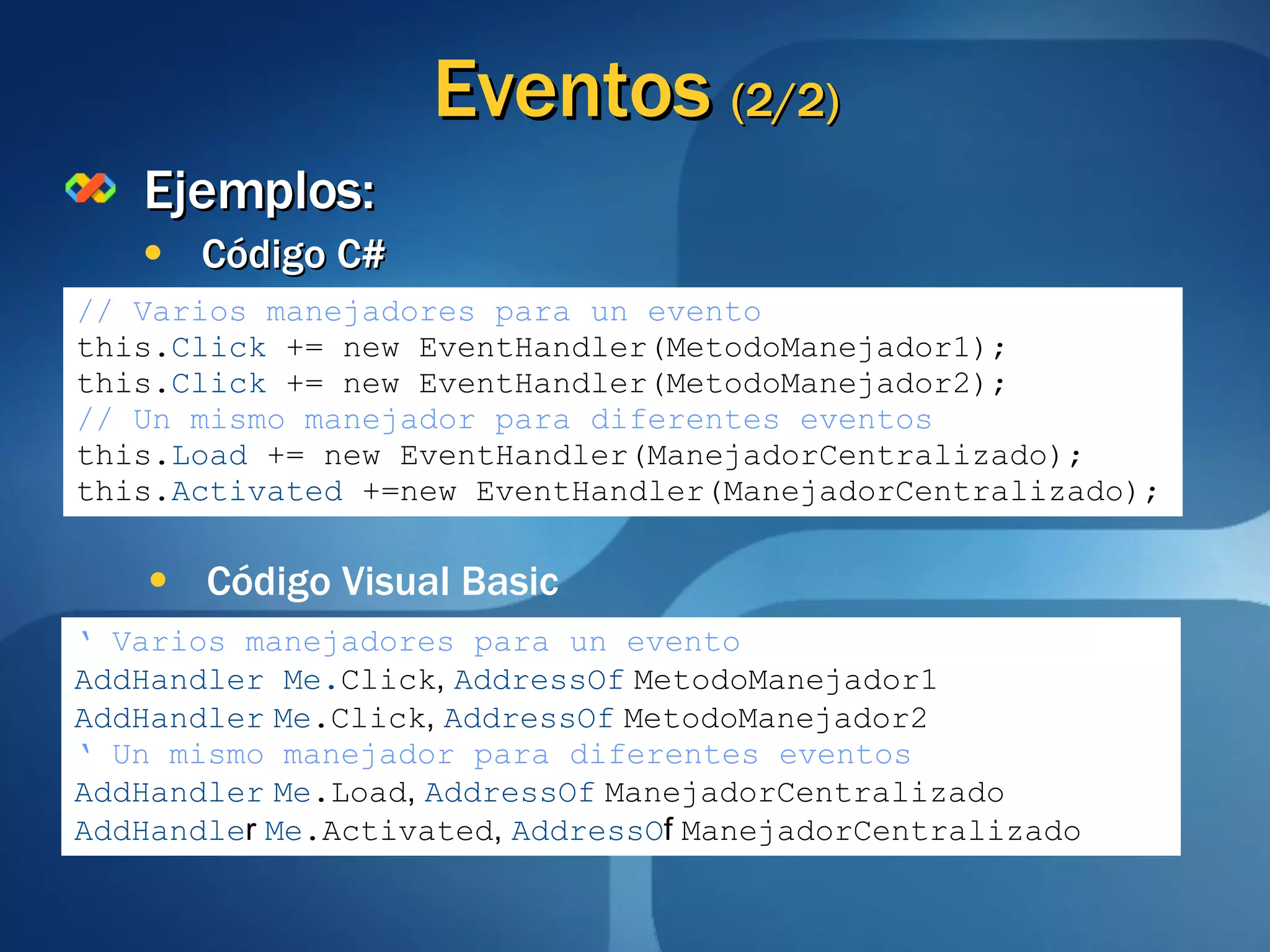 Eventos  (2/2) Ejemplos: Código C# // Varios manejadores para un evento this. Click  += new EventHandler(MetodoManejador1); this. Click  += new EventHandler(MetodoManejador2); // Un mismo manejador para diferentes eventos this. Load  += new EventHandler(ManejadorCentralizado); this. Activated  +=new EventHandler(ManejadorCentralizado); ‘   Varios manejadores para un evento AddHandler Me. Click ,  AddressOf   MetodoManejador1 AddHandler   Me .Click ,  AddressOf   MetodoManejador2 ‘   Un mismo manejador para diferentes eventos AddHandler   Me .Load ,  AddressOf   ManejadorCentralizado AddHandle r  Me .Activated ,   AddressO f  ManejadorCentralizado Código Visual Basic 