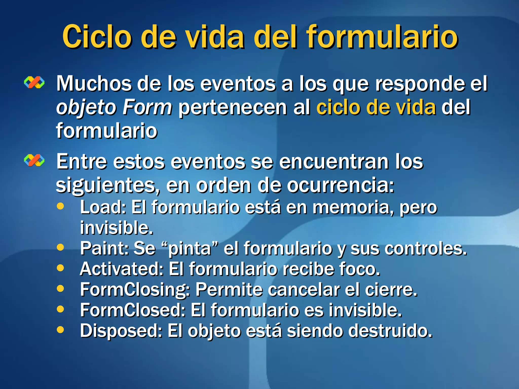 Ciclo de vida del formulario Muchos de los eventos a los que responde el  objeto Form  pertenecen al  ciclo de vida  del formulario Entre estos eventos se encuentran los siguientes, en orden de ocurrencia: Load: El formulario está en memoria, pero invisible. Paint: Se “pinta” el formulario y sus controles. Activated: El formulario recibe foco. FormClosing: Permite cancelar el cierre. FormClosed: El formulario es invisible. Disposed: El objeto está siendo destruido. 