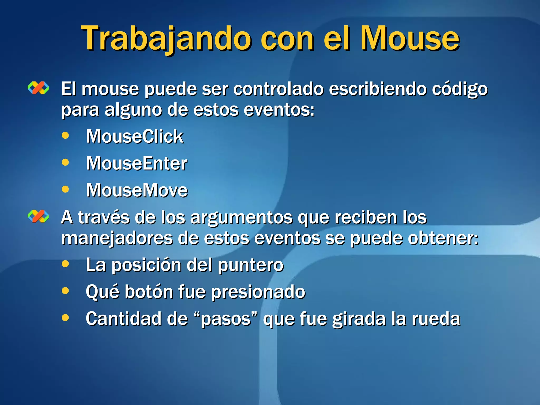 Trabajando con el Mouse El mouse puede ser controlado escribiendo código para alguno de estos eventos: MouseClick MouseEnter MouseMove A través de los argumentos que reciben los manejadores de estos eventos se puede obtener: La posición del puntero Qué botón fue presionado Cantidad de “pasos” que fue girada la rueda 