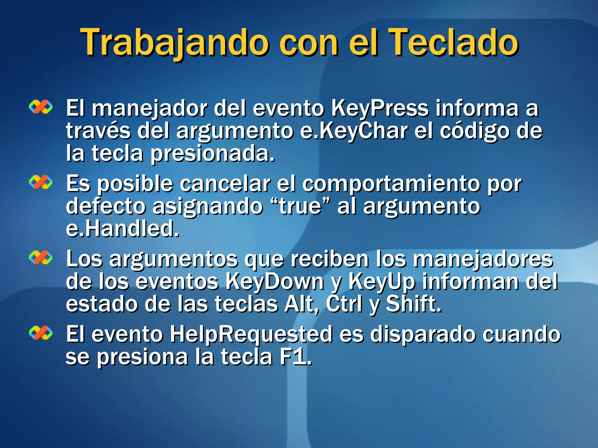 Trabajando con el Teclado El manejador del evento KeyPress informa a través del argumento e.KeyChar el código de la tecla presionada. Es posible cancelar el comportamiento por defecto asignando “true” al argumento e.Handled. Los argumentos que reciben los manejadores de los eventos KeyDown y KeyUp informan del estado de las teclas Alt, Ctrl y Shift. El evento HelpRequested es disparado cuando se presiona la tecla F1. 