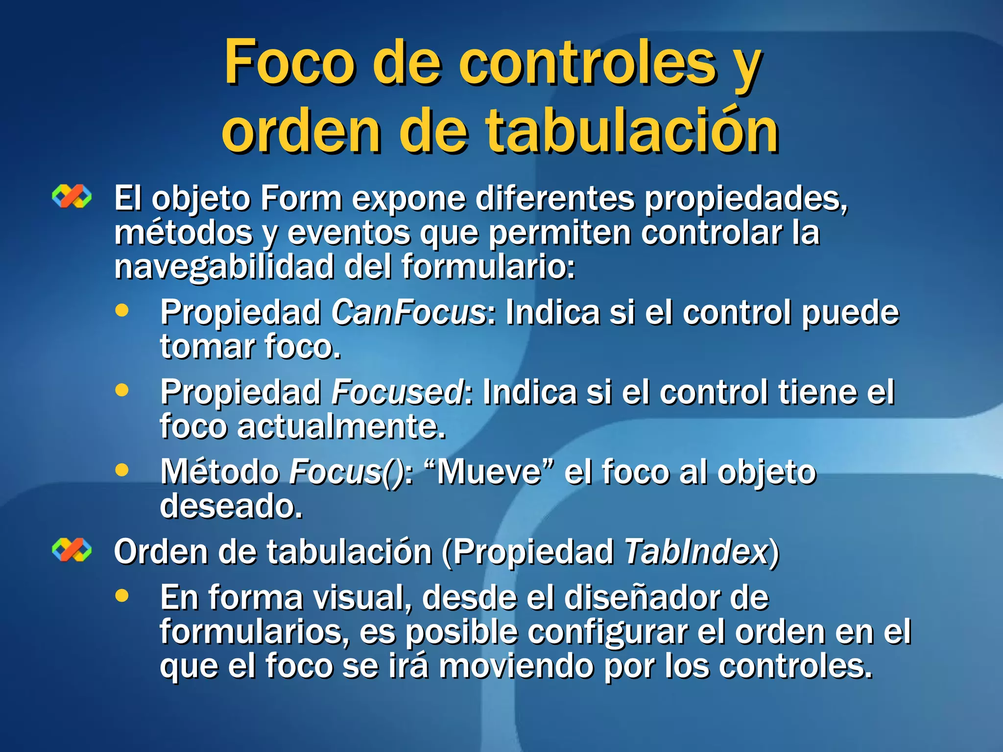 El objeto Form expone diferentes propiedades, métodos y eventos que permiten controlar la navegabilidad del formulario: Propiedad  CanFocus : Indica si el control puede tomar foco. Propiedad  Focused : Indica si el control tiene el foco actualmente. Método  Focus() : “Mueve” el foco al objeto deseado. Orden de tabulación (Propiedad  TabIndex ) En forma visual, desde el diseñador de formularios, es posible configurar el orden en el que el foco se irá moviendo por los controles. Foco de controles y  orden de tabulación 