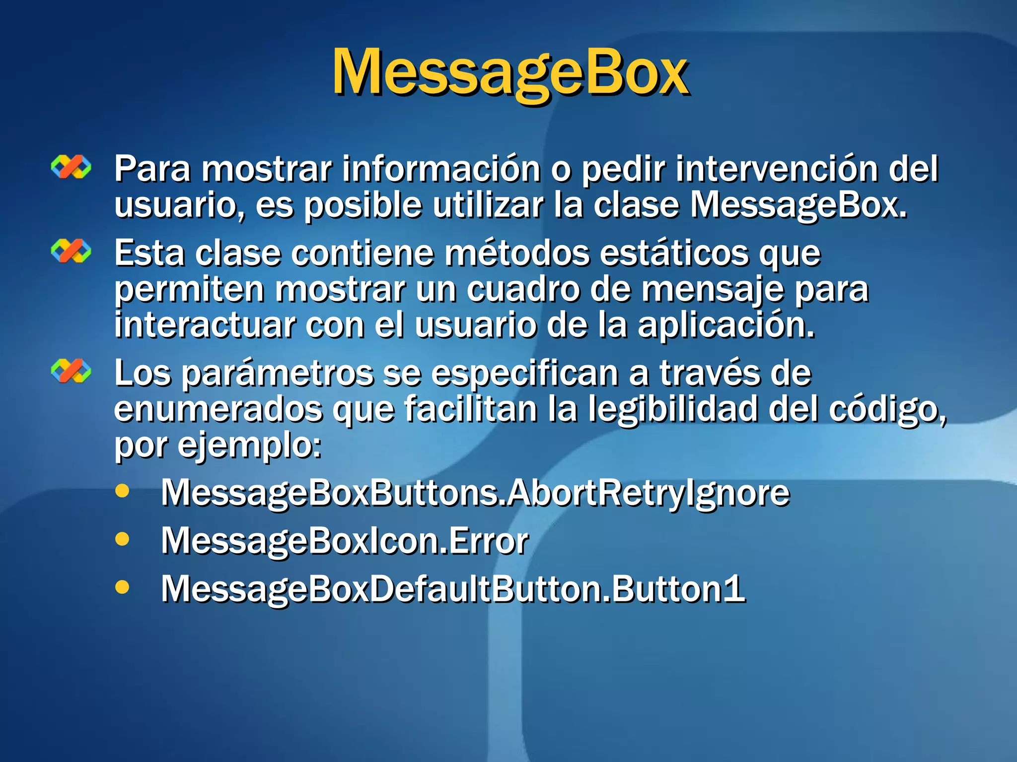 MessageBox Para mostrar información o pedir intervención del usuario, es posible utilizar la clase MessageBox. Esta clase contiene métodos estáticos que permiten mostrar un cuadro de mensaje para interactuar con el usuario de la aplicación. Los parámetros se especifican a través de enumerados que facilitan la legibilidad del código, por ejemplo: MessageBoxButtons.AbortRetryIgnore MessageBoxIcon.Error MessageBoxDefaultButton.Button1 