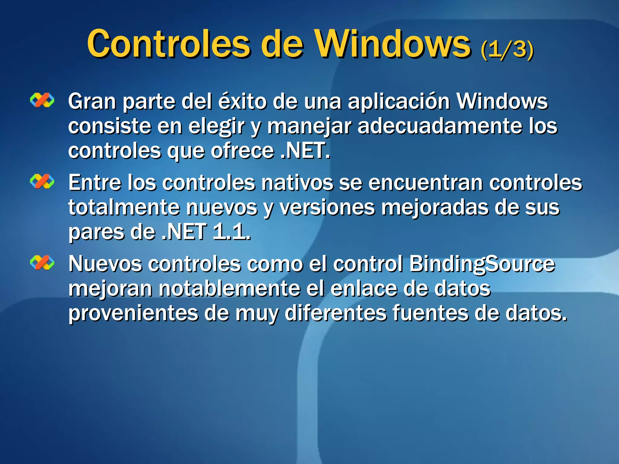 Controles de Windows  (1/3) Gran parte del éxito de una aplicación Windows consiste en elegir y manejar adecuadamente los controles que ofrece .NET. Entre los controles nativos se encuentran controles totalmente nuevos y versiones mejoradas de sus pares de .NET 1.1. Nuevos controles como el control BindingSource mejoran notablemente el enlace de datos provenientes de muy diferentes fuentes de datos. 