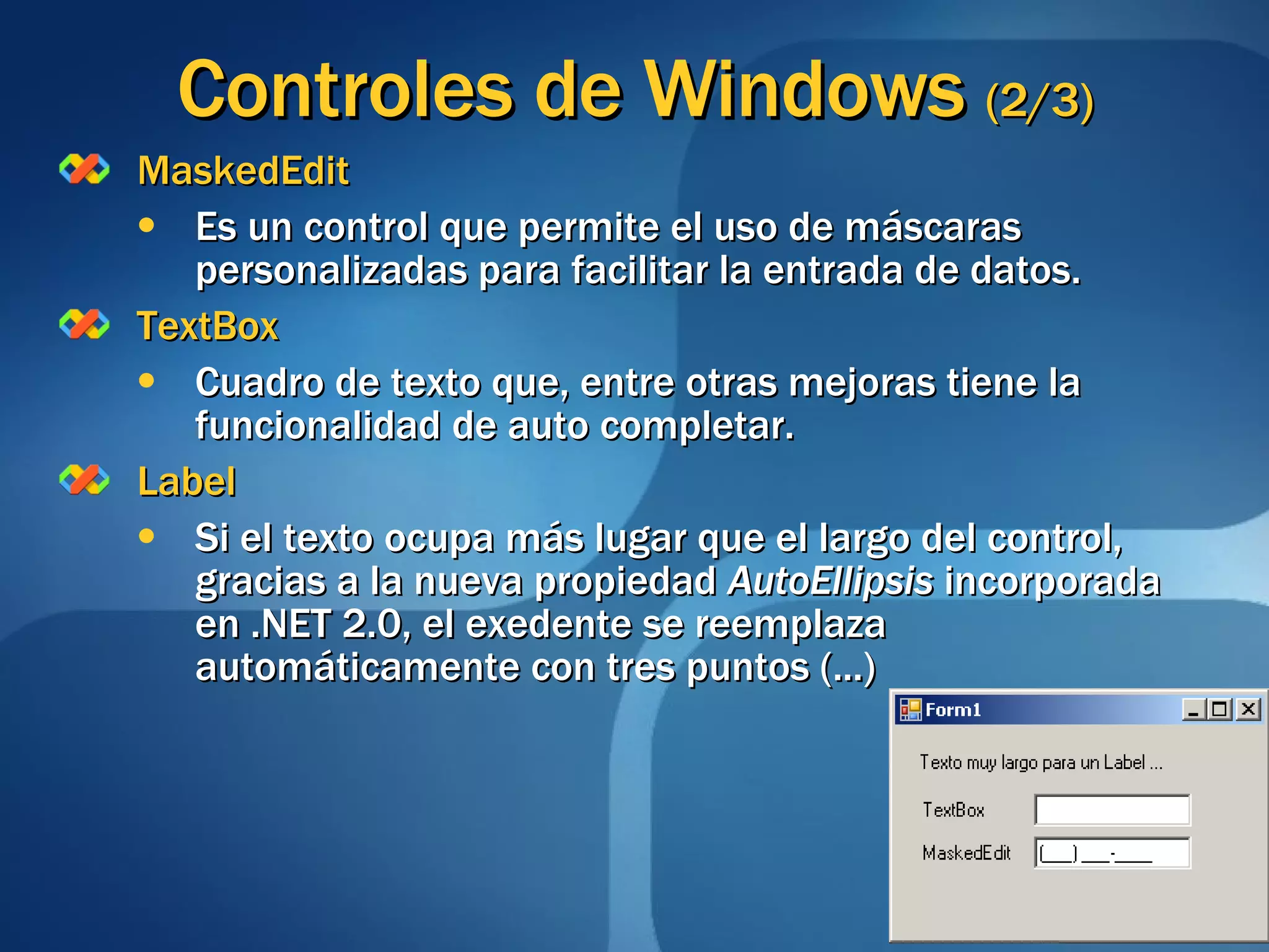Controles de Windows  (2/3) MaskedEdit Es un control que permite el uso de máscaras personalizadas para facilitar la entrada de datos. TextBox Cuadro de texto que, entre otras mejoras tiene la funcionalidad de auto completar. Label Si el texto ocupa más lugar que el largo del control, gracias a la nueva propiedad  AutoEllipsis  incorporada en .NET 2.0, el exedente se reemplaza automáticamente con tres puntos (...)  