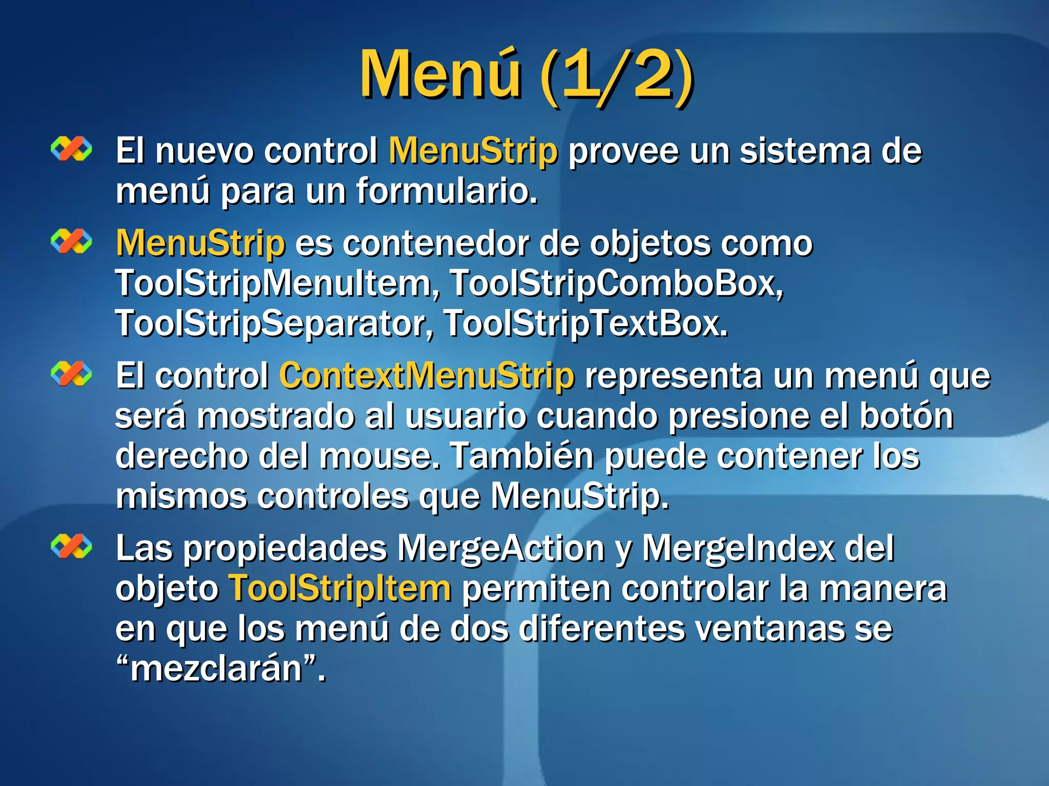Menú (1/2) El nuevo control  MenuStrip  provee un sistema de menú para un formulario. MenuStrip  es contenedor de objetos como ToolStripMenuItem, ToolStripComboBox, ToolStripSeparator, ToolStripTextBox. El control  ContextMenuStrip  representa un menú que será mostrado al usuario cuando presione el botón derecho del mouse. También puede contener los mismos controles que MenuStrip. Las propiedades MergeAction y MergeIndex del objeto  ToolStripItem  permiten controlar la manera en que los menú de dos diferentes ventanas se “mezclarán”. 
