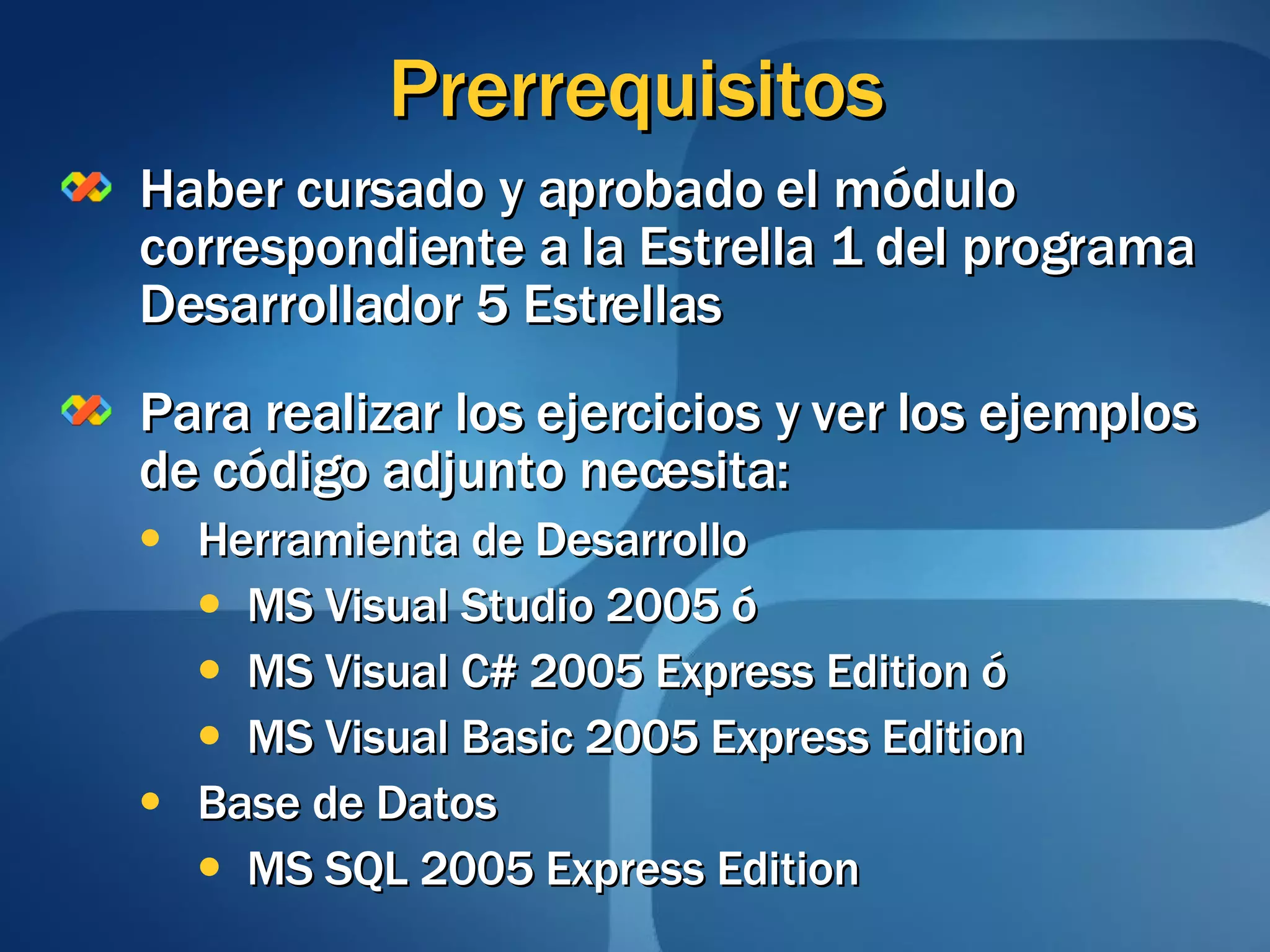 Prerrequisitos Haber cursado y aprobado el módulo correspondiente a la Estrella 1 del programa Desarrollador 5 Estrellas Para realizar los ejercicios y ver los ejemplos de código adjunto necesita: Herramienta de Desarrollo MS Visual Studio 2005 ó MS Visual C# 2005 Express Edition ó MS Visual Basic 2005 Express Edition Base de Datos MS SQL 2005 Express Edition 