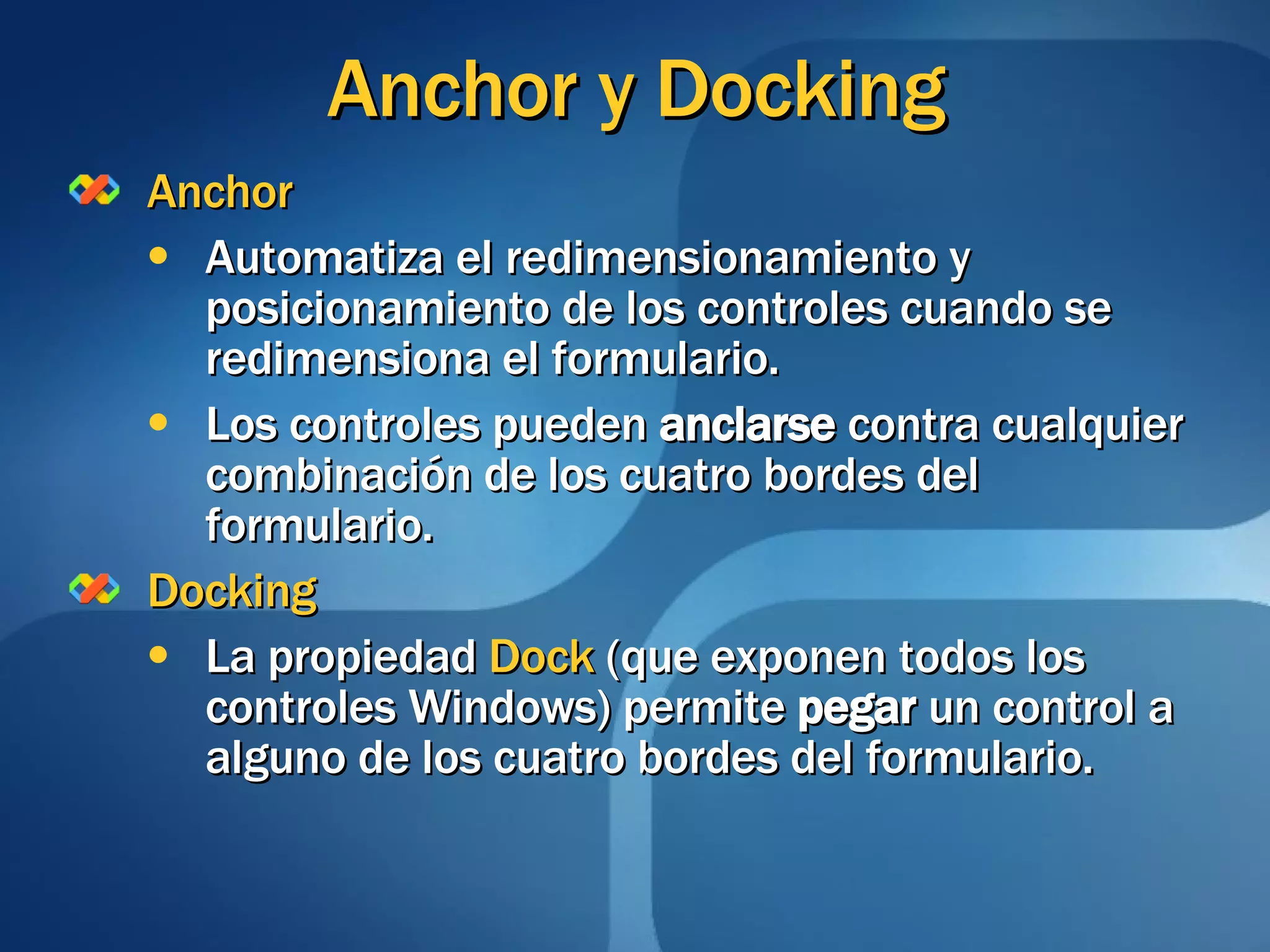 Anchor y Docking Anchor Automatiza el redimensionamiento y posicionamiento de los controles cuando se redimensiona el formulario. Los controles pueden  anclarse  contra cualquier combinación de los cuatro bordes del formulario. Docking La propiedad  Dock  (que exponen todos los controles Windows) permite  pegar  un control a alguno de los cuatro bordes del formulario.  