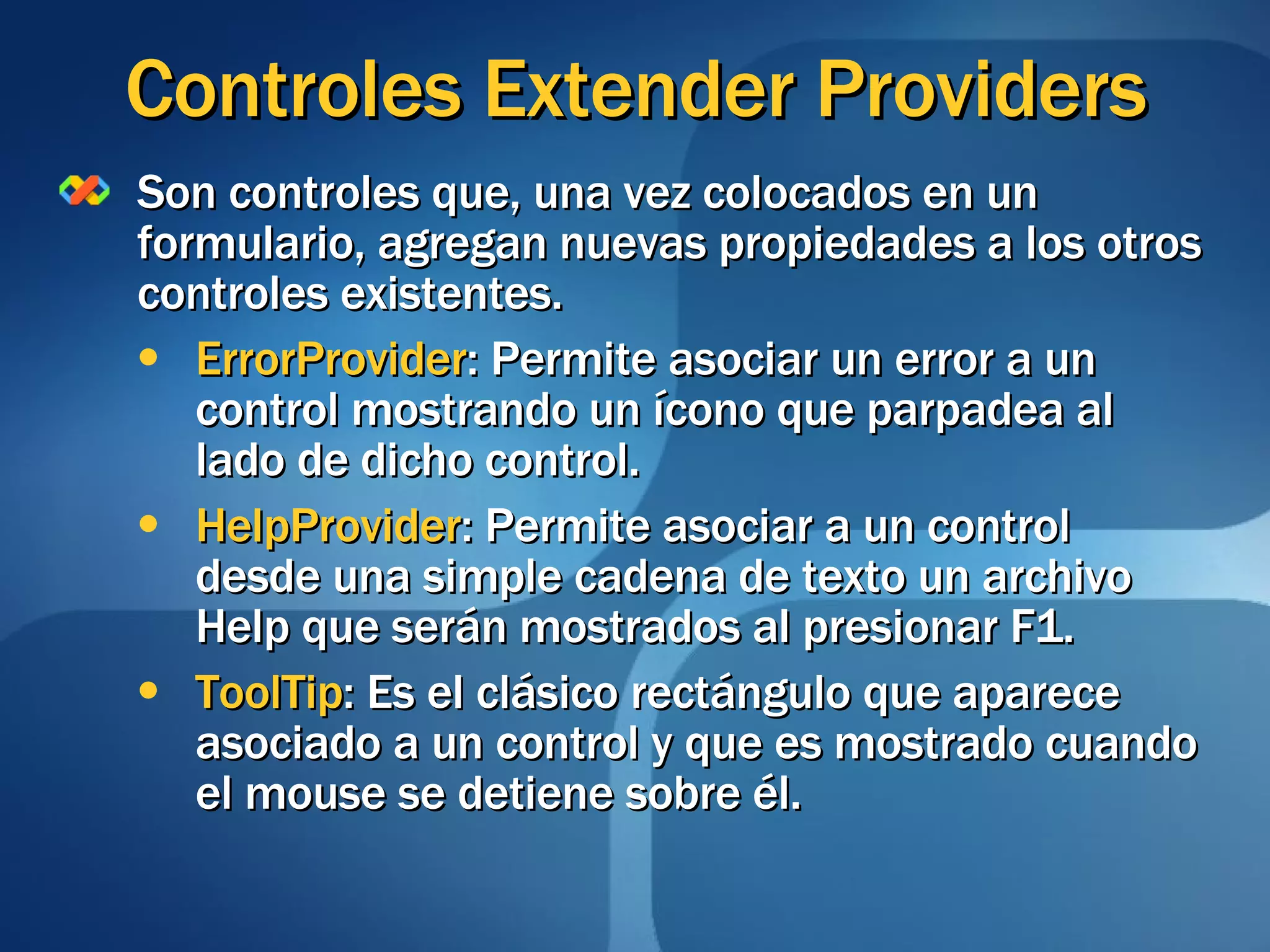 Controles Extender Providers Son controles que, una vez colocados en un formulario, agregan nuevas propiedades a los otros controles existentes. ErrorProvider : Permite asociar un error a un control mostrando un ícono que parpadea al lado de dicho control. HelpProvider : Permite asociar a un control desde una simple cadena de texto un archivo Help que serán mostrados al presionar F1. ToolTip : Es el clásico rectángulo que aparece asociado a un control y que es mostrado cuando el mouse se detiene sobre él. 