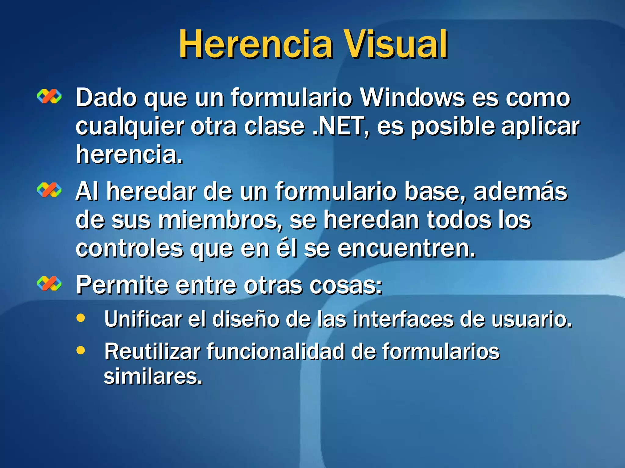 Herencia Visual Dado que un formulario Windows es como cualquier otra clase .NET, es posible aplicar herencia. Al heredar de un formulario base, además de sus miembros, se heredan todos los controles que en él se encuentren. Permite entre otras cosas: Unificar el diseño de las interfaces de usuario. Reutilizar funcionalidad de formularios similares. 