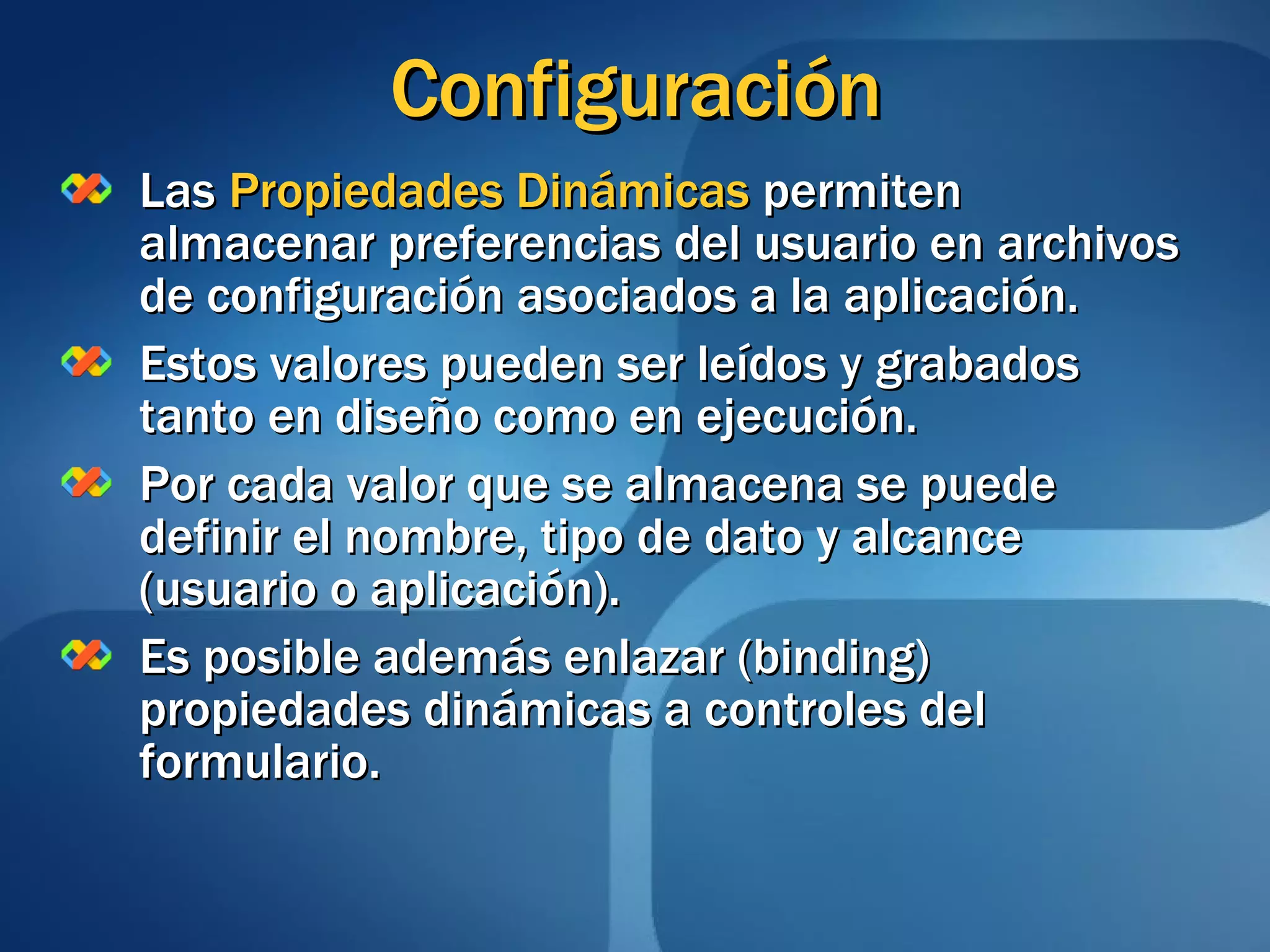 Configuración Las  Propiedades Dinámicas  permiten almacenar preferencias del usuario en archivos de configuración asociados a la aplicación. Estos valores pueden ser leídos y grabados tanto en diseño como en ejecución. Por cada valor que se almacena se puede definir el nombre, tipo de dato y alcance (usuario o aplicación). Es posible además enlazar (binding) propiedades dinámicas a controles del formulario. 