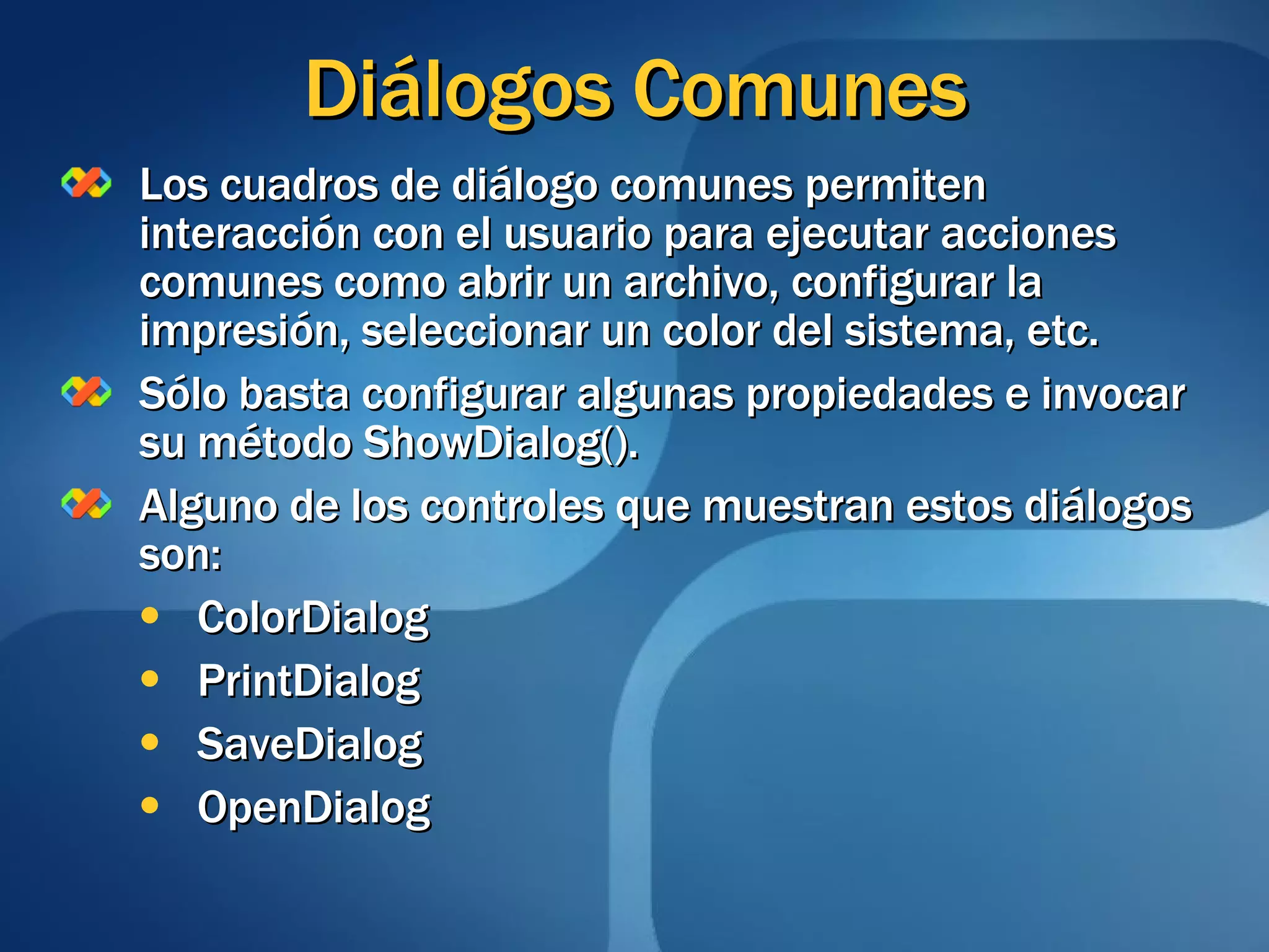 Diálogos Comunes Los cuadros de diálogo comunes permiten interacción con el usuario para ejecutar acciones comunes como abrir un archivo, configurar la impresión, seleccionar un color del sistema, etc. Sólo basta configurar algunas propiedades e invocar su método ShowDialog(). Alguno de los controles que muestran estos diálogos son: ColorDialog PrintDialog SaveDialog OpenDialog 