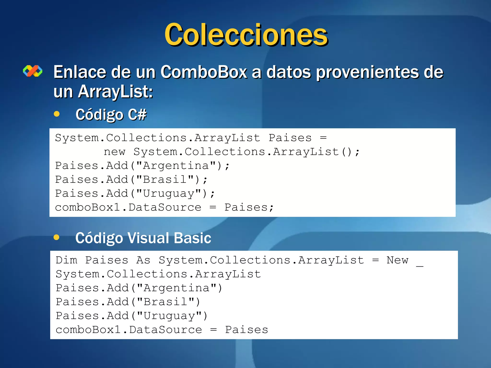Colecciones Enlace de un ComboBox a datos provenientes de un ArrayList: Código C# System.Collections.ArrayList Paises = new System.Collections.ArrayList(); Paises.Add("Argentina"); Paises.Add("Brasil"); Paises.Add("Uruguay"); comboBox1.DataSource = Paises; Código Visual Basic Dim Paises As System.Collections.ArrayList = New _ System.Collections.ArrayList Paises.Add("Argentina") Paises.Add("Brasil") Paises.Add("Uruguay") comboBox1.DataSource = Paises 