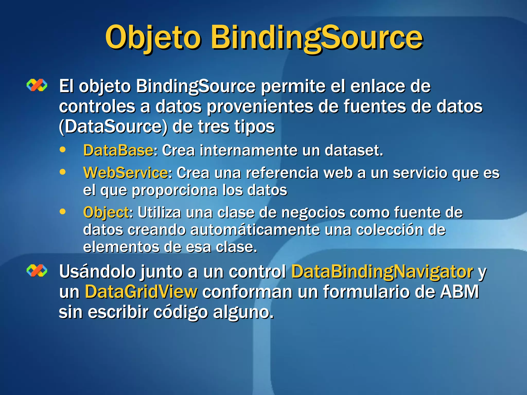 Objeto BindingSource El objeto BindingSource permite el enlace de controles a datos provenientes de fuentes de datos (DataSource) de tres tipos DataBase : Crea internamente un dataset. WebService : Crea una referencia web a un servicio que es el que proporciona los datos Object : Utiliza una clase de negocios como fuente de datos creando automáticamente una colección de elementos de esa clase. Usándolo junto a un control  DataBindingNavigator  y un  DataGridView  conforman un formulario de ABM sin escribir código alguno. 