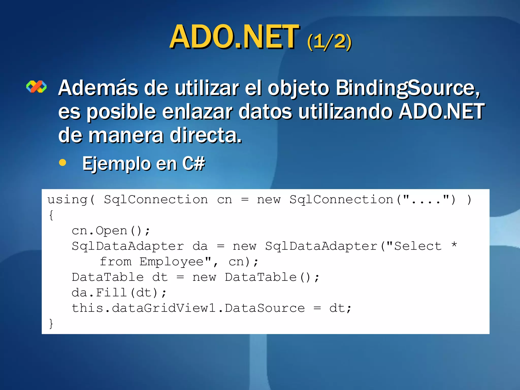 ADO.NET  (1/2) Además de utilizar el objeto BindingSource, es posible enlazar datos utilizando ADO.NET de manera directa. Ejemplo en C# using( SqlConnection cn = new SqlConnection("....") ) { cn.Open(); SqlDataAdapter da = new SqlDataAdapter("Select *  from Employee", cn); DataTable dt = new DataTable(); da.Fill(dt); this.dataGridView1.DataSource = dt; } 