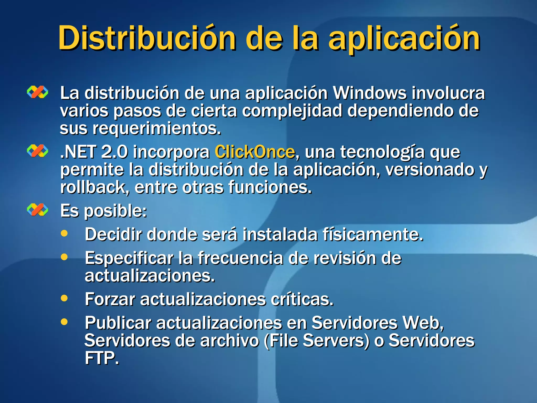 Distribución de la aplicación La distribución de una aplicación Windows involucra varios pasos de cierta complejidad dependiendo de sus requerimientos. .NET 2.0 incorpora  ClickOnce , una tecnología que permite la distribución de la aplicación, versionado y rollback, entre otras funciones. Es posible: Decidir donde será instalada físicamente. Especificar la frecuencia de revisión de actualizaciones. Forzar actualizaciones críticas. Publicar actualizaciones en Servidores Web, Servidores de archivo (File Servers) o Servidores FTP. 