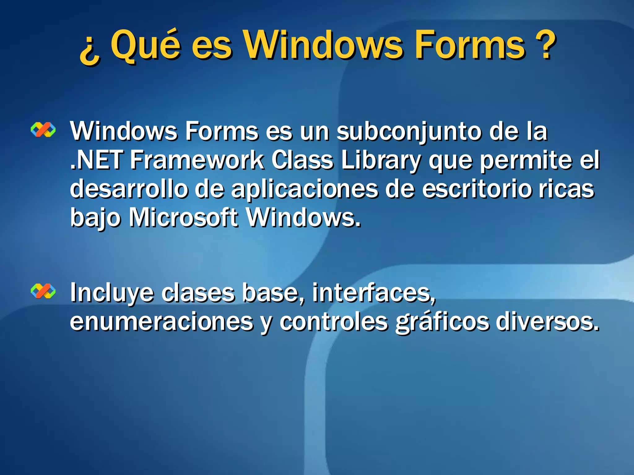 ¿ Qué es Windows Forms ? Windows Forms es un subconjunto de la .NET Framework Class Library que permite el desarrollo de aplicaciones de escritorio ricas bajo Microsoft Windows. Incluye clases base, interfaces, enumeraciones y controles gráficos diversos. 