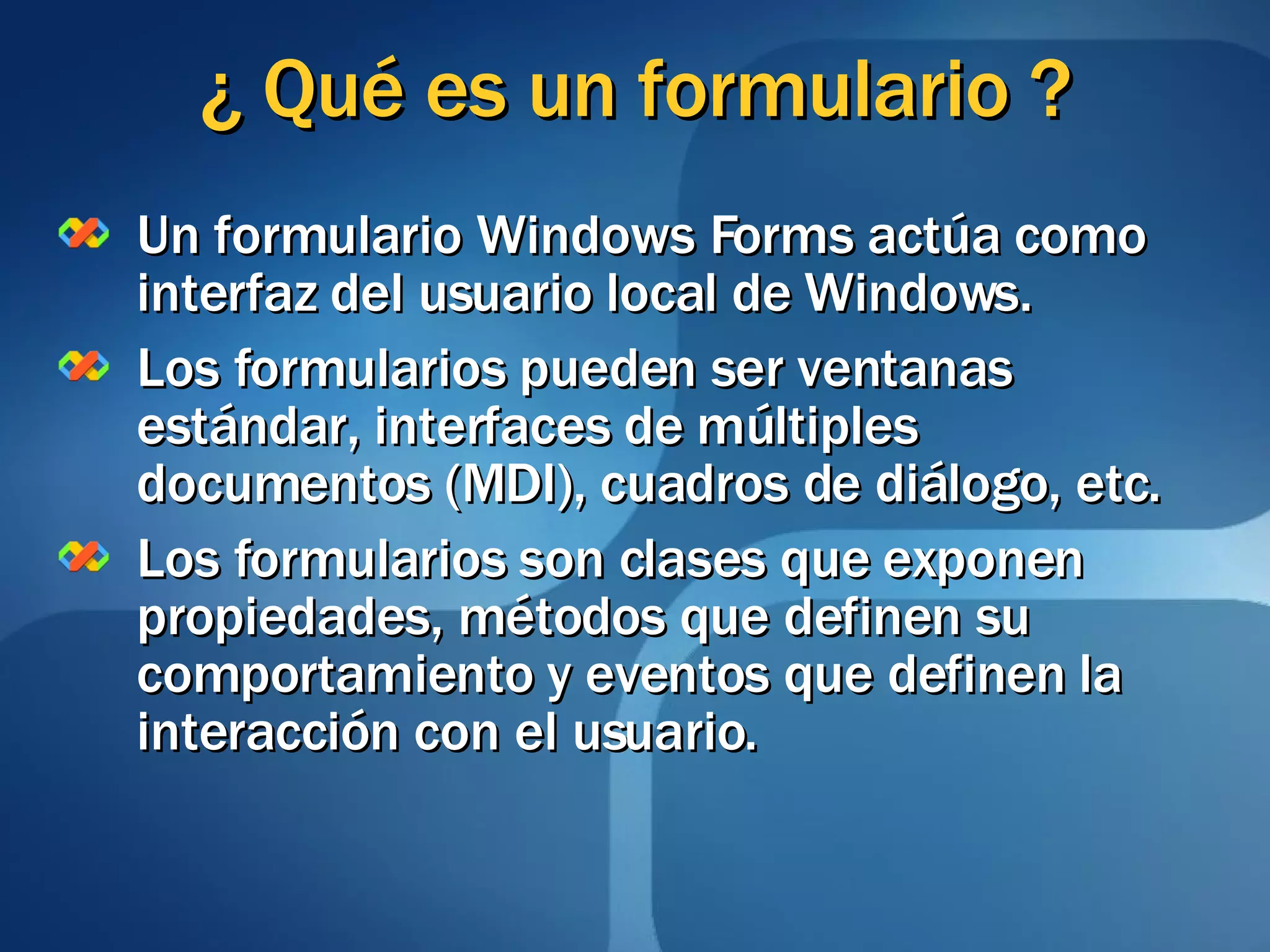 ¿ Qué es un formulario ? Un formulario Windows Forms actúa como interfaz del usuario local de Windows. Los formularios pueden ser ventanas estándar, interfaces de múltiples documentos (MDI), cuadros de diálogo, etc. Los formularios son clases que exponen propiedades, métodos que definen su comportamiento y eventos que definen la interacción con el usuario. 