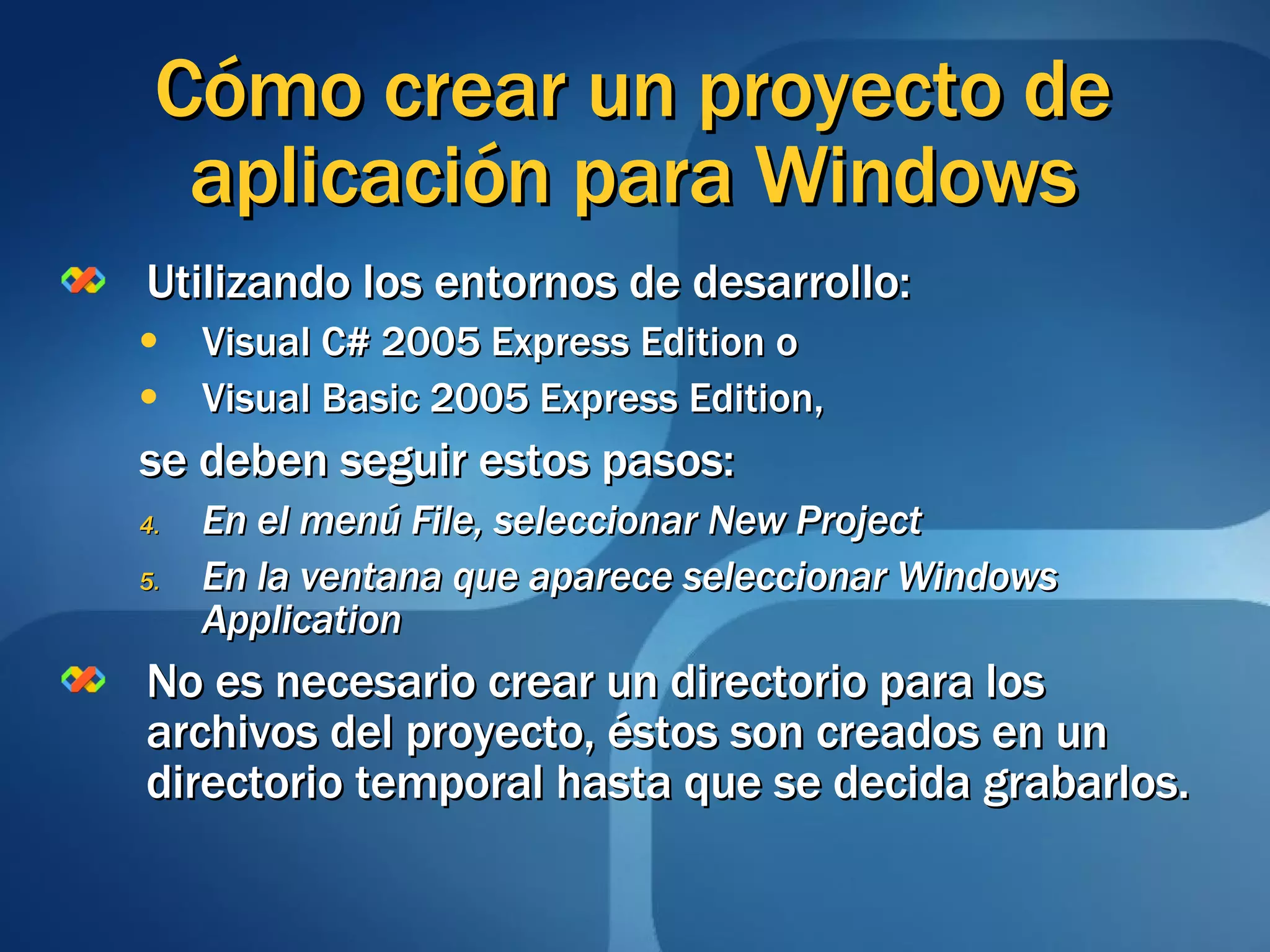 Cómo crear un proyecto de aplicación para Windows Utilizando los entornos de desarrollo:  Visual C# 2005 Express Edition o Visual Basic 2005 Express Edition, se deben seguir estos pasos: En el menú File, seleccionar New Project En la ventana que aparece seleccionar Windows Application No es necesario crear un directorio para los archivos del proyecto, éstos son creados en un directorio temporal hasta que se decida grabarlos. 