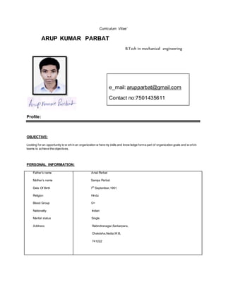 Curriculum Vitae’
ARUP KUMAR PARBAT
B.Tech in mechanical engineering
Profile:
OBJECTIVE:
Looking for an opportunity to w orkin an organization w here my skills and know ledge forma part of organization goals and w orkin
teams to achieve the objectives.
PERSONAL INFORMATION:
Father’s name
Mother’s name
Date Of Birth
Religion
Blood Group
Nationality
Marital status
Address
Amal Parbat
Sampa Parbat
7th
September,1991
Hindu
O+
Indian
Single
Rabindranagar,Sarkarpara,
Chakdaha,Nadia,W.B,
741222
e_mail: arupparbat@gmail.com
Contact no:7501435611
 