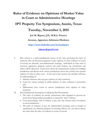 Rules of Evidence on Opinions of Market Value
in Court or Administrative Hearings
IPT Property Tax Symposium, Austin, Texas
Tuesday, November 3, 2015
Jon M. Ripans, J.D., M.B.A. Finance
Attorney, Appraiser, Arbitrator/Mediator
http://www.linkedin.com/in/jonripans
jripans@gmail.com
I. This session is a multi-jurisdictional survey of the rules governing the types of
witnesses who are deemed competent to give opinion of value evidence in courts
of record, tax tribunals, and administrative hearings. Individuals in roles such as
assessors, appraisers, property owners, real estate brokers, tax consultants, and
others will be discussed. Learn more about the requirements in place for multiple
jurisdictions and discuss how various jurisdictions across the country have treated
opinion of value in other cases. At the end of the session, the attendee will have
an understanding of:
a. Identify witnesses who can give opinion of value testimony;
b. Learn the various settings in which opinion of value testimony is presented;
and
c. Differentiate how courts in various jurisdictions treat opinion of value
testimony.
II. The Fundamental Assumption Underlying This Presentation
a. The rules of evidence are mostly exclusionary rules designed to prevent lay
jurors from being misled, prejudiced, or tainted by “bad” evidence.
b. Court proceedings, with or without a jury, have the strictest rules of evidence
in most jurisdictions.
c. The rules of evidence, if any, for administrative hearings, such as boards of
equalization, tax tribunals, property tax hearing officers, etc., are almost always
less strict than the rules of evidence in courts of record.
 