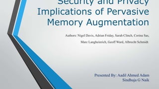 Security and Privacy
Implications of Pervasive
Memory Augmentation
Authors: Nigel Davis, Adrian Friday, Sarah Clinch, Corina Sas,
Marc Langheinrich, Geoff Ward, Albrecht Schmidt.
Presented By: Aadil Ahmed Adam
Sindhuja G Naik
 