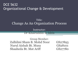 DCE 5632 Organizational Change & Development Title: Change As An Organization Process Instructor: Dr Khairuddin B. Idris Group Member: Zulhilmi Sham B. Mohd Noor  GS27893 Nurul Aishah Bt. Musa  GS28101 Shaaheda Bt. Mat Ariff GS27780 