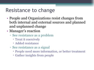 Resistance to change People and Organizations resist changes from both internal and external sources and planned and unplanned change Manager’s reaction See resistance as a problem Treat it coercively Added resistance See resistance as a signal People need more information, or better treatment Gather insights from people 