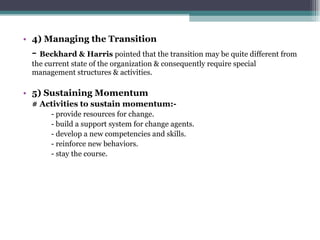 4) Managing the Transition -  Beckhard & Harris  pointed that the transition may be quite different from the current state of the organization & consequently require special management structures & activities. 5) Sustaining Momentum # Activities to sustain momentum:- - provide resources for change. - build a support system for change agents. - develop a new competencies and skills. - reinforce new behaviors. - stay the course. 
