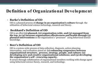 Definition of Organizational Development Burke’s Definition of OD OD is a planned process of  change in an organization’s culture  through  the utilization of behavioral science technology, research and theory. Beckhard’s Definition of OD OD is an effort  (1) planned, (2) organization-wide, and (3) managed from the top, to (4) increase organization effectiveness and health through (5) planned interventions  in the organization’s “processes”  using behavioral science knowledge . Beer’s Definition of OD OD is a system-wide process of data collection, diagnosis, action planning, intervention, and evaluation aimed at:  (1) enhancing congruence between organizational structure,  process, strategy, people, and culture; (2) developing new and creative organizational solutions; and (3) developing the organization’s self –renewing capacity.  It occurs through collaboration of organizational members working with change agent using behavioral science theory, research, and technology. 