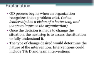 Explanation OD process begins when an organization recognizes that a problem exist . (when leadership has a vision of a better way and wants to improve the organization) Once the decision is made to change the situation, the next step is to assess the situation to fully understand it.  The type of change desired would determine the nature of the intervention. Interventions could include T & D and team interventions 