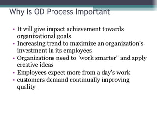 Why Is OD Process Important It will give impact achievement towards organizational goals Increasing trend to maximize an organization's investment in its employees Organizations need to "work smarter" and apply creative ideas Employees expect more from a day's work  customers demand continually improving quality 