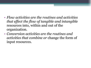 Flow activities are the routines and activities that effect the flow of tangible and intangible  resources into, within and out of the organization. Conversion activities are the routines and activities that combine or  change the form of input resources. 