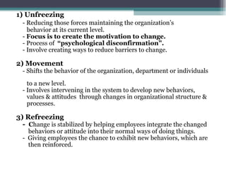 1) Unfreezing - Reducing those forces maintaining the organization’s  behavior at its current level. -  Focus is to create the motivation to change. - Process of  “psychological disconfirmation”.  - Involve creating ways to reduce barriers to change. 2) Movement - Shifts the behavior of the organization, department or individuals  to a new level. - Involves intervening in the system to develop new behaviors,  values & attitudes  through changes in organizational structure &  processes. 3) Refreezing -  C hange is stabilized by helping employees integrate the changed  behaviors or attitude into their normal ways of doing things. -  Giving employees the chance to exhibit new behaviors, which are  then reinforced. 