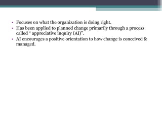 Focuses on what the organization is doing right. Has been applied to planned change primarily through a process called “ appreciative inquiry (AI)”. AI encourages a positive orientation to how change is conceived & managed. 