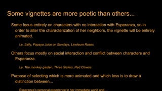 Some vignettes are more poetic than others...
Some focus entirely on characters with no interaction with Esperanza, so in
order to alter the characterization of her neighbors, the vignette will be entirely
animated.
i.e. Sally, Papaya Juice on Sundays, Linoleum Roses
Others focus mostly on social interaction and conflict between characters and
Esperanza.
i.e. The monkey garden, Three Sisters, Red Clowns
Purpose of selecting which is more animated and which less is to draw a
distinction between...
 