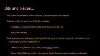 Bits and pieces...
The plot of this memoir is quite scattered, like memories of a distant past
Episodic childhood memories; lightbulb memories
Perceptive senses illustrated; taste, sight, hearing, touch, etc
Emotions captured
Each vignette captures Esperanza’s insightful thinking and internalizing of the culture that she is
surrounded by in her neighborhood.
Definition of vignette - a short descriptive literary sketch
Poetic effect of literary sketch - picturesque details, imagery, personification, similes and
 