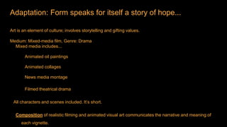 Adaptation: Form speaks for itself a story of hope...
Art is an element of culture; involves storytelling and gifting values.
Medium: Mixed-media film, Genre: Drama
Mixed media includes...
Animated oil paintings
Animated collages
News media montage
Filmed theatrical drama
All characters and scenes included. It’s short.
Composition of realistic filming and animated visual art communicates the narrative and meaning of
each vignette.
 