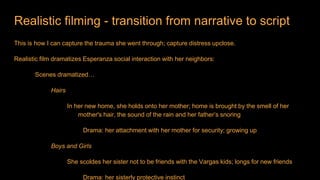Realistic filming - transition from narrative to script
This is how I can capture the trauma she went through; capture distress upclose.
Realistic film dramatizes Esperanza social interaction with her neighbors:
Scenes dramatized…
Hairs
In her new home, she holds onto her mother; home is brought by the smell of her
mother's hair, the sound of the rain and her father’s snoring
Drama: her attachment with her mother for security; growing up
Boys and Girls
She scoldes her sister not to be friends with the Vargas kids; longs for new friends
Drama: her sisterly protective instinct
 