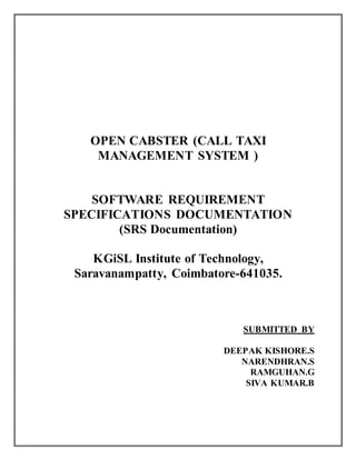 OPEN CABSTER (CALL TAXI
MANAGEMENT SYSTEM )
SOFTWARE REQUIREMENT
SPECIFICATIONS DOCUMENTATION
(SRS Documentation)
KGiSL Institute of Technology,
Saravanampatty, Coimbatore-641035.
SUBMITTED BY
DEEPAK KISHORE.S
NARENDHRAN.S
RAMGUHAN.G
SIVA KUMAR.B
 