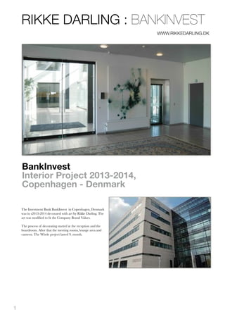 BankInvest
Interior Project 2013-2014,
Copenhagen - Denmark
The Investment Bank BankInvest in Copenhagen, Denmark
was in s2013-2014 decorated with art by Rikke Darling. The
art was modiﬁed to ﬁt the Company Brand Values.
!The process of decorating started at the reception and the
boardroom. After that the meeting rooms, lounge area and
canteen. The Whole project lasted 9. month.
!
RIKKE DARLING : BANKINVEST
WWW.RIKKEDARLING.DK
!
1
 