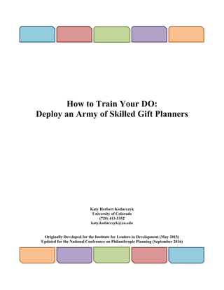 How to Train Your DO:
Deploy an Army of Skilled Gift Planners
Katy Herbert Kotlarczyk
University of Colorado
(720) 413-5352
katy.kotlarczyk@cu.edu
Originally Developed for the Institute for Leaders in Development (May 2015)
Updated for the National Conference on Philanthropic Planning (September 2016)
 