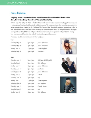 MEDIA COVERAGE
Press Release
Flagship Resort Launches Summer Entertainment Schedule at Blue Water Grille
Dine, Unwind & Enjoy Oceanfront Views in Atlantic City
Atlantic City, NJ – (May 13, 2015) – The Blue Water Grille announces live entertainment, happy hour specials and
a contemporary American breakfast, lunch and dinner menu. The restaurant boasts floor to ceiling panoramic views
of the Atlantic Ocean. Located on the 7th floor of the Flagship, Blue Water Grille is gaining popularity as a place to
dine and unwind. Blue Water Grille is also becoming the restaurant/bar of choice for many vacationers. The happy
hour specials run daily 5:00pm to 7:00pm at the bar and feature ½ priced appetizers and special drink pricing.
Live entertainment debuts this May and will continue throughout the summer.
Here is our schedule of entertainment for May and June:
May
Saturday, May 16	 7pm-10pm	 Jessica DiDonato
Saturday, May 23	 7pm-10pm 	 Jessica DiDonato
Sunday, May 24	 12pm-4pm 	 Lisa Camp Duo
Saturday, May 30	 7pm-10pm 	 Patty Blee
June
Thursday, June 4	 7pm-10pm	 Bob Egan (LGBT night)
Saturday, June 6	 7pm-10pm	 Rick & Laura
Sunday, June 7	 12pm-4pm	 Jessica DiDonato
Thursday, June 11	 7pm-10pm	 Jon Pruitt
Saturday, June 13	 7pm-10pm	 Jessica DiDonato
Sunday, June 14	 12pm-4pm	 Kabudi
Thursday, June 18	 7pm-10pm	 Anj
Sunday, June 2	 12pm-4pm	 Lisa Camp Duo
Saturday, June 20	 7pm-10pm	 Rick & Laura
Thursday, June 25	 7pm-10pm	 Camille Peruto
Saturday, June 27	 7pm-10pm	 Anj
Sunday, June 28	 12pm-4pm	 Rick & Laura
 
