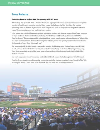 MEDIA COVERAGE
Press Release
FantaSea Resorts Strikes New Partnership with NY Mets
Atlantic City, NJ – (June 22, 2015) – FantaSea Resorts, the largest privately owned vacation ownership and hospitality
provider in South Jersey is partnering with the Major League Baseball team, the New York Mets. The business
partnership comes on the heels of great success in the company and is one of many new marketing efforts to further
expand the company’s presence and reach to primary markets.
“Our mission is to raise brand awareness, position our superior products and showcase our portfolio of resort properties
to major markets in the Greater Northeast, including New York City,” said Bruce Kaye, President and CEO of
FantaSea Resorts. “This recent partnership coincides with the current transformation and redevelopment of Atlantic City
as a major tourist destination. FantaSea Resorts is proud to be the premier non-gaming vacation/hotel venue of choice
for thousands of Jersey Shore visitors each year.”
The partnership with the Mets features a sweepstakes awarding the following prizes: choice of a new car or $25,000
in cash, a Grand Prize of 2016 Mets season tickets, and a first prize of a trip to the Mets 2016 spring training camp.
Entry forms are available at every Mets home game at FantaSea Resorts’ booths located inside the Citi Field, Mets
Stadium concourse.
Last year’s sweepstakes winner, Connecticut resident David Howell, became the lucky recipient of $25,000 in cash.
FantaSea Resorts has also entered into similar partnerships with other business groups and venues located in New York
including the Barclay Center, home to the New York Nets and others that are soon be announced.
 