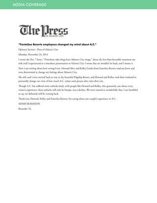 MEDIA COVERAGE
“FantaSea Resorts employees changed my mind about A.C.”
Opinion Section - Press of Atlantic City
Monday, November 24, 2014
I wrote the Oct. 7 letter, “Timeshare sales thugs hurt Atlantic City image,” about the less-than-favorable treatment my
wife and I experienced at a timeshare presentation in Atlantic City. I wrote that we wouldn’t be back, and I meant it.
Now I am writing about how wrong I was. Howard Alter and Kelley Goeke from FantaSea Resorts read my letter and
were determined to change my feelings about Atlantic City.
My wife and I were invited back to stay in the beautiful Flagship Resort, and Howard and Kelley took their weekend to
personally change our view of how much A.C. values each person who visits their city.
Though A.C. has suffered some setbacks lately, with people like Howard and Kelley, who genuinely care about every
visitor’s experience, these setbacks will only be bumps, not a decline. We were treated so wonderfully that, I am humbled
to say, we definitely will be coming back.
Thank you, Howard, Kelley and FantaSea Resorts, for caring about one couple’s experience in A.C.
ADAM McMAHON
Roanoke, Va. 
 