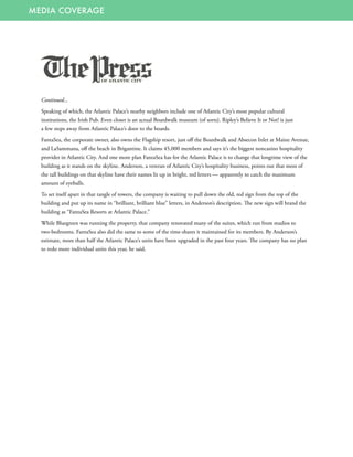 MEDIA COVERAGE
Continued...
Speaking of which, the Atlantic Palace’s nearby neighbors include one of Atlantic City’s most popular cultural
institutions, the Irish Pub. Even closer is an actual Boardwalk museum (of sorts). Ripley’s Believe It or Not! is just
a few steps away from Atlantic Palace’s door to the boards.
FantaSea, the corporate owner, also owns the Flagship resort, just off the Boardwalk and Absecon Inlet at Maine Avenue,
and LaSammana, off the beach in Brigantine. It claims 45,000 members and says it’s the biggest noncasino hospitality
provider in Atlantic City. And one more plan FantaSea has for the Atlantic Palace is to change that longtime view of the
building as it stands on the skyline. Anderson, a veteran of Atlantic City’s hospitality business, points out that most of
the tall buildings on that skyline have their names lit up in bright, red letters — apparently to catch the maximum
amount of eyeballs.
To set itself apart in that tangle of towers, the company is waiting to pull down the old, red sign from the top of the
building and put up its name in “brilliant, brilliant blue” letters, in Anderson’s description. The new sign will brand the
building as “FantaSea Resorts at Atlantic Palace.”
While Bluegreen was running the property, that company renovated many of the suites, which run from studios to
two-bedrooms. FantaSea also did the same to some of the time-shares it maintained for its members. By Anderson’s
estimate, more than half the Atlantic Palace’s units have been upgraded in the past four years. The company has no plan
to redo more individual units this year, he said.
 