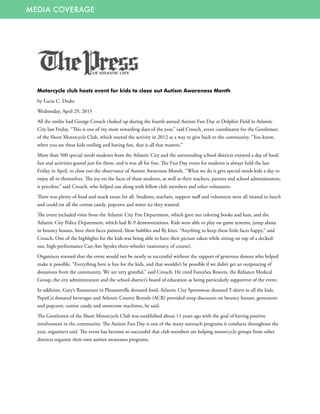 MEDIA COVERAGE
Motorcycle club hosts event for kids to close out Autism Awareness Month
by Lucia C. Drake
Wednesday, April 29, 2015
All the smiles had George Crouch choked up during the fourth annual Autism Fun Day at Dolphin Field in Atlantic
City last Friday. “This is one of my most rewarding days of the year,” said Crouch, event coordinator for the Gentlemen
of the Shore Motorcycle Club, which started the activity in 2012 as a way to give back to the community. “You know,
when you see these kids smiling and having fun, that is all that matters.”
More than 500 special needs students from the Atlantic City and the surrounding school districts enjoyed a day of food,
fun and activities geared just for them, and it was all for free. The Fun Day event for students is always held the last
Friday in April, to close out the observance of Autism Awareness Month. “What we do is give special needs kids a day to
enjoy all to themselves. The joy on the faces of these students, as well as their teachers, parents and school administrators,
is priceless,” said Crouch, who helped out along with fellow club members and other volunteers.
There was plenty of food and snack treats for all. Students, teachers, support staff and volunteers were all treated to lunch
and could eat all the cotton candy, popcorn and water ice they wanted.
The event included visits from the Atlantic City Fire Department, which gave out coloring books and hats, and the
Atlantic City Police Department, which had K-9 demonstrations. Kids were able to play on game systems, jump about
in bouncy houses, have their faces painted, blow bubbles and fly kites. “Anything to keep these little faces happy,” said
Crouch. One of the highlights for the kids was being able to have their picture taken while sitting on top of a decked-
out, high-performance Can-Am Spyder three-wheeler (stationary, of course).
Organizers stressed that the event would not be nearly as successful without the support of generous donors who helped
make it possible. “Everything here is free for the kids, and that wouldn’t be possible if we didn’t get an outpouring of
donations from the community. We are very grateful,” said Crouch. He cited FantaSea Resorts, the Reliance Medical
Group, the city administration and the school district’s board of education as being particularly supportive of the event.
In addition, Gary’s Restaurant in Pleasantville donated food, Atlantic City Sportswear donated T-shirts to all the kids,
PepsiCo donated beverages and Atlantic County Rentals (ACR) provided steep discounts on bouncy houses, generators
and popcorn, cotton candy and snowcone machines, he said.
The Gentlemen of the Shore Motorcycle Club was established about 11 years ago with the goal of having positive
involvement in the community. The Autism Fun Day is one of the many outreach programs it conducts throughout the
year, organizers said. The event has become so successful that club members are helping motorcycle groups from other
districts organize their own autism awareness programs.
 