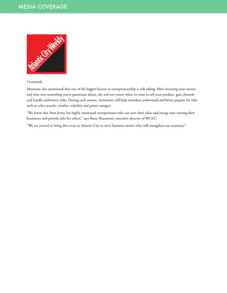 MEDIA COVERAGE
Continued...
Maiorano also mentioned that one of the biggest factors in entrepreneurship is risk taking. After investing your money
and time into something you’re passionate about, the real test comes when it’s time to sell your product, gain clientele
and handle unforeseen risks. During each session, instructors will help attendees understand and better prepare for risks
such as cyber attacks, weather volatility and power outages.
“We know that New Jersey has highly motivated entrepreneurs who can turn their ideas and energy into starting their
businesses and provide jobs for others,” says Rana Shanawani, executive director of WCEC.
“We are excited to bring this event to Atlantic City to serve business owners who will strengthen our economy.” 
 